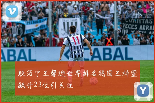 殷若宁王馨迎世界排名稳固王梓萱飙升23位引关注