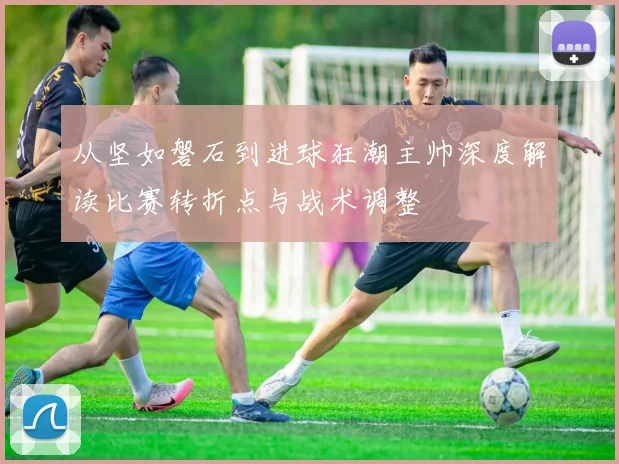 从坚如磐石到进球狂潮主帅深度解读比赛转折点与战术调整