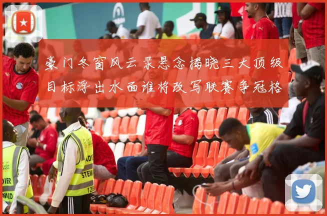 豪门冬窗风云录悬念揭晓三大顶级目标浮出水面谁将改写联赛争冠格局