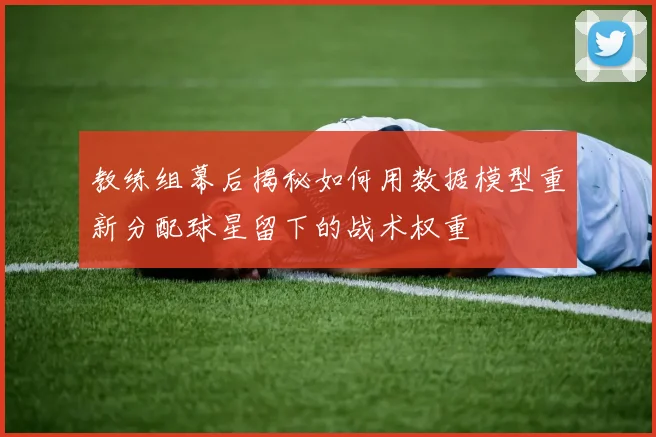 教练组幕后揭秘如何用数据模型重新分配球星留下的战术权重